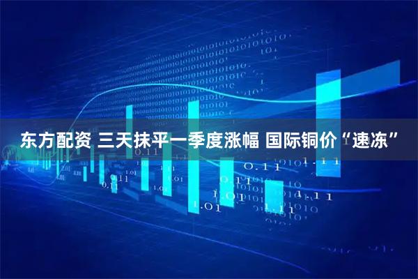 东方配资 三天抹平一季度涨幅 国际铜价“速冻”