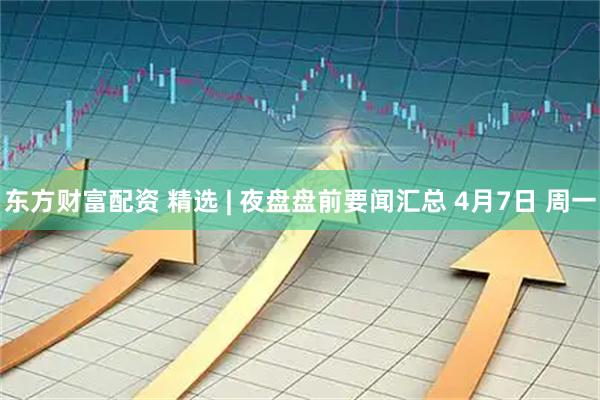 东方财富配资 精选 | 夜盘盘前要闻汇总 4月7日 周一
