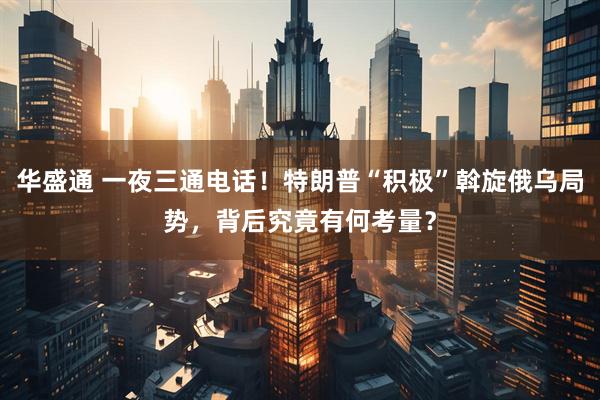 华盛通 一夜三通电话！特朗普“积极”斡旋俄乌局势，背后究竟有何考量？