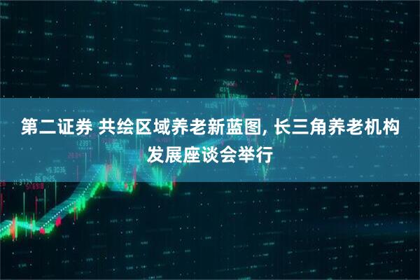 第二证券 共绘区域养老新蓝图, 长三角养老机构发展座谈会举行