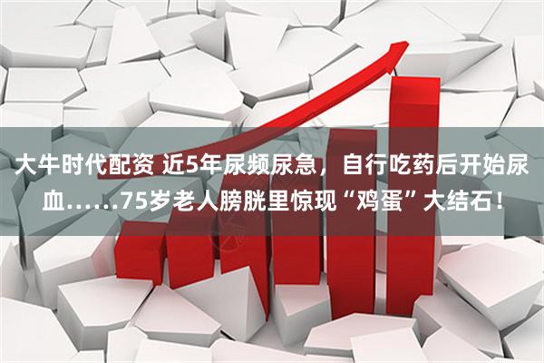 大牛时代配资 近5年尿频尿急，自行吃药后开始尿血……75岁老人膀胱里惊现“鸡蛋”大结石！