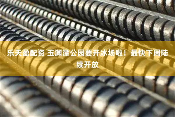 乐天盈配资 玉渊潭公园要开冰场啦！最快下周陆续开放