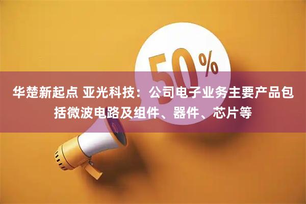 华楚新起点 亚光科技：公司电子业务主要产品包括微波电路及组件、器件、芯片等