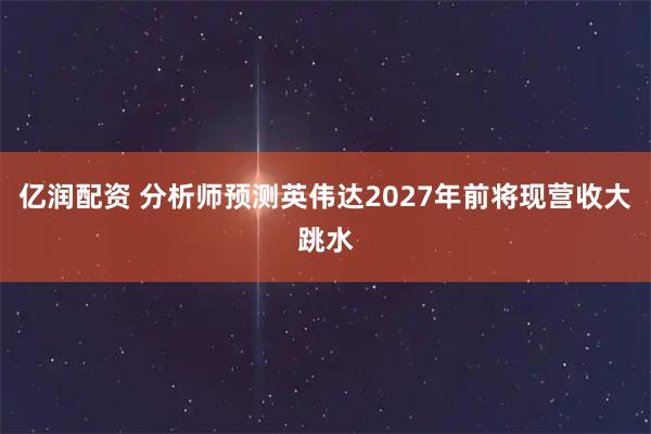 亿润配资 分析师预测英伟达2027年前将现营收大跳水