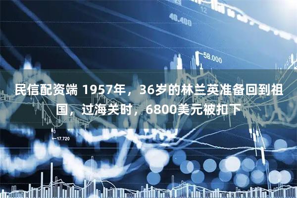 民信配资端 1957年，36岁的林兰英准备回到祖国，过海关时，6800美元被扣下