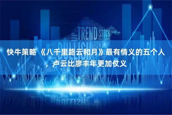 快牛策略 《八千里路云和月》最有情义的五个人，卢云比廖丰年更加仗义